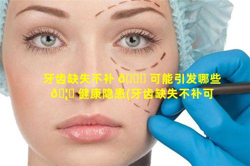 牙齿缺失不补 🍁 可能引发哪些 🦆 健康隐患(牙齿缺失不补可能引发哪些健康隐患和危害)